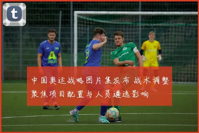 中国奥运战略图片集发布 战术调整聚焦项目配置与人员遴选影响