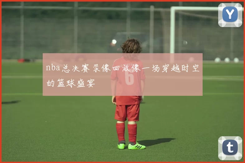 nba总决赛录像回放像一场穿越时空的篮球盛宴