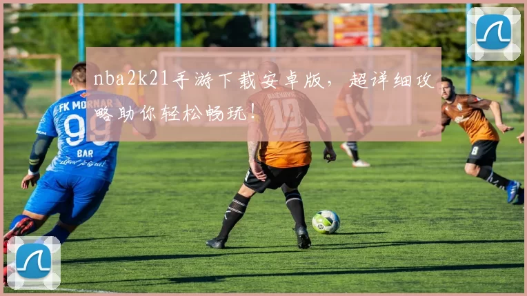 nba2k21手游下载安卓版，超详细攻略助你轻松畅玩！