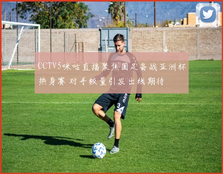 CCTV5咪咕直播聚焦国足备战亚洲杯热身赛 对手较量引发出线期待