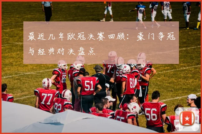 最近几年欧冠决赛回顾：豪门争冠与经典对决盘点