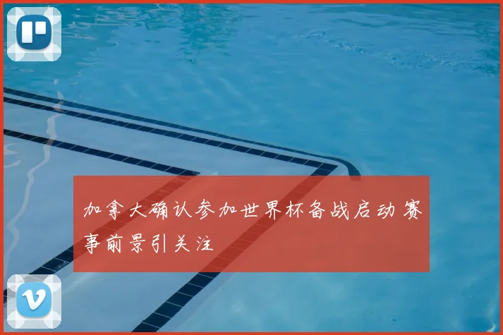 加拿大确认参加世界杯备战启动 赛事前景引关注