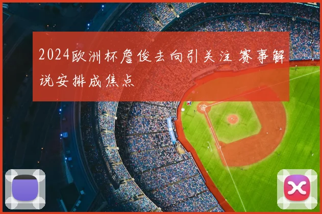 2024欧洲杯詹俊去向引关注 赛事解说安排成焦点