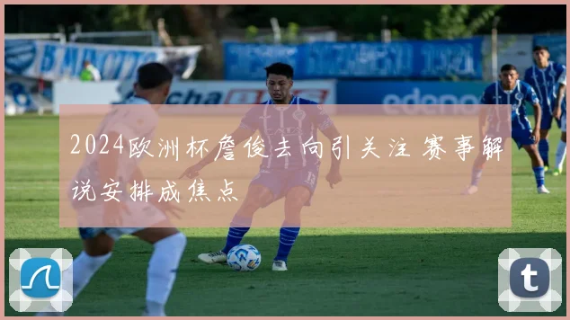 2024欧洲杯詹俊去向引关注 赛事解说安排成焦点